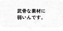 武骨な素材に 弱いんです。