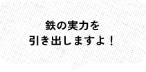 鉄の実力を 引き出しますよ！