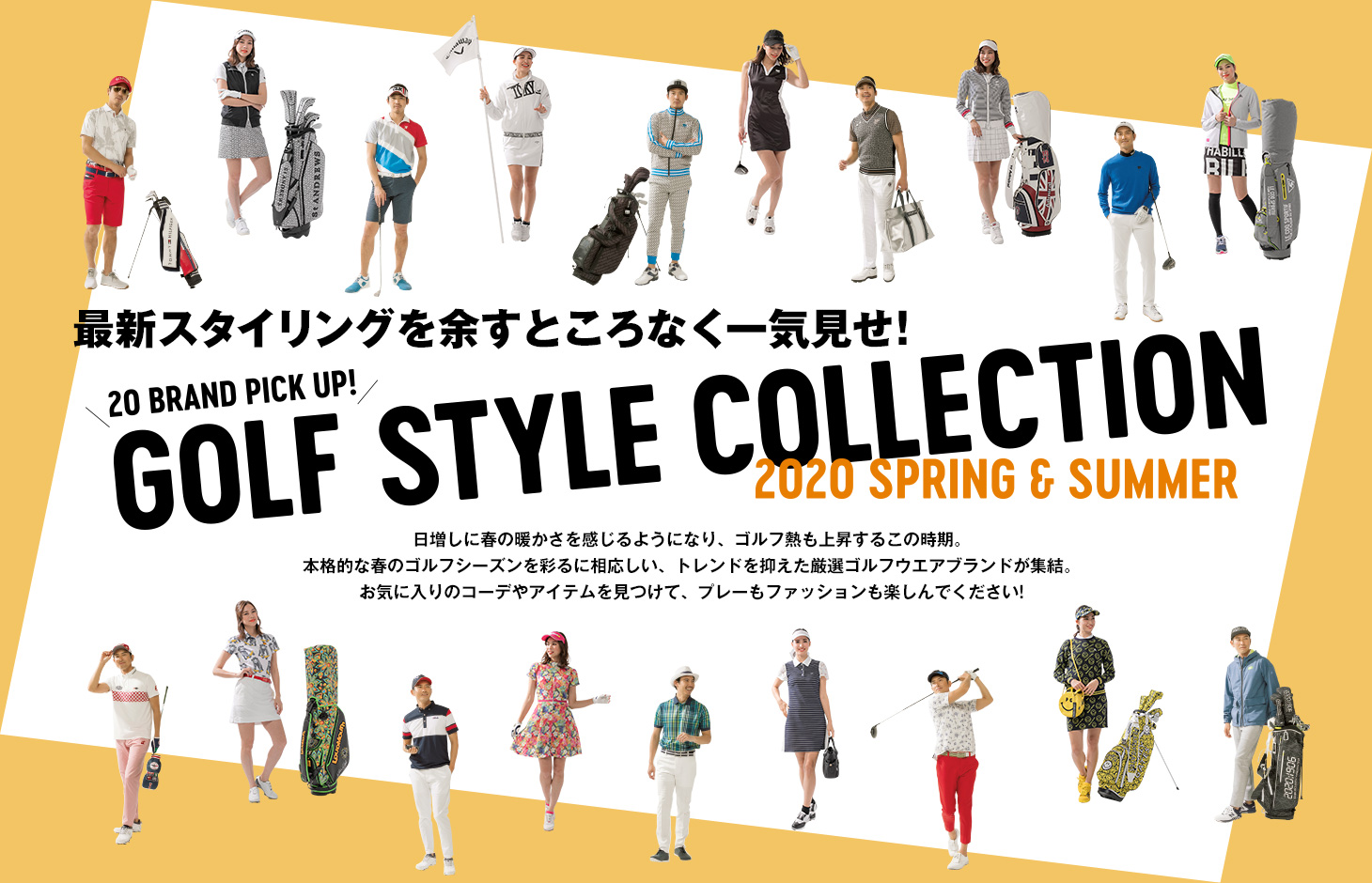 最新スタイリングを余すところなく一気見せ！ 20 BRAND PICK UP! GOLF STYLE COLLECTION 2020 SPRING & SUMMER　日増しに春の暖かさを感じるようになり、ゴルフ熱も上昇するこの時期。本格的な春のゴルフシーズンを彩るに相応しい、トレンドを抑えた厳選ゴルフウエアブランドが集結。お気に入りのコーデやアイテムを見つけて、プレーもファッションも楽しんでください!